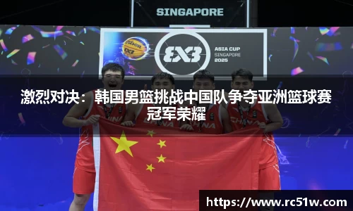 激烈对决：韩国男篮挑战中国队争夺亚洲篮球赛冠军荣耀